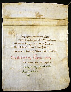 Ashley's Sack is a cloth that recounts a slave sale separating a mother and her daughter. The sack belonged to a nine-year-old girl Ashley and was a parting gift from her mother, Rose, after Ashley had been sold. Rose filled the sack with a dress, braid of her hair, pecans, and "my love always". (Middleton Place Foundation, South Carolina)